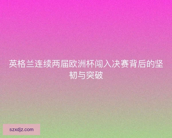 英格兰连续两届欧洲杯闯入决赛背后的坚韧与突破