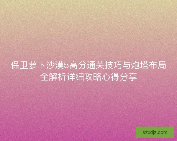 保卫萝卜沙漠5高分通关技巧与炮塔布局全解析详细攻略心得分享