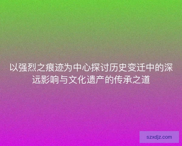 以强烈之痕迹为中心探讨历史变迁中的深远影响与文化遗产的传承之道