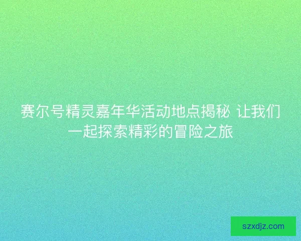 赛尔号精灵嘉年华活动地点揭秘 让我们一起探索精彩的冒险之旅