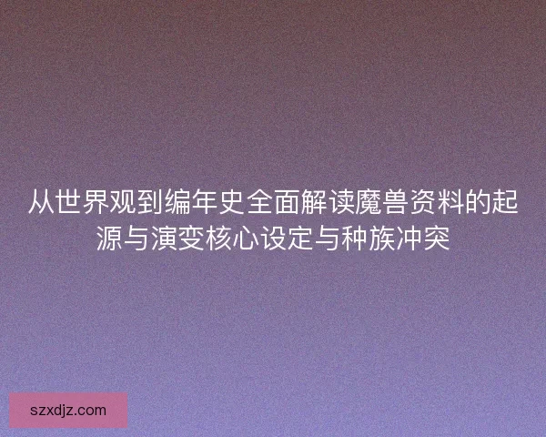 从世界观到编年史全面解读魔兽资料的起源与演变核心设定与种族冲突