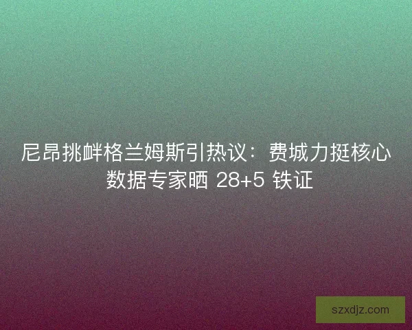 尼昂挑衅格兰姆斯引热议：费城力挺核心 数据专家晒 28+5 铁证