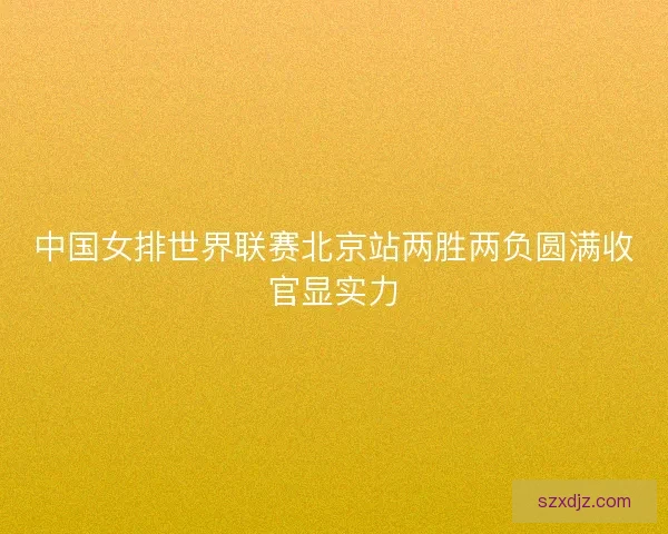 中国女排世界联赛北京站两胜两负圆满收官显实力