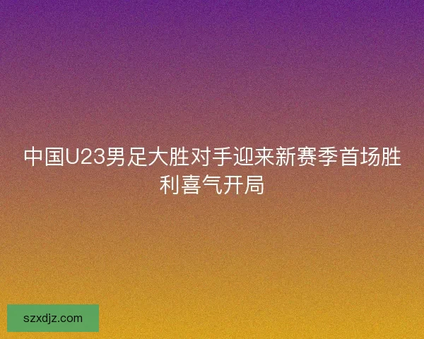 中国U23男足大胜对手迎来新赛季首场胜利喜气开局