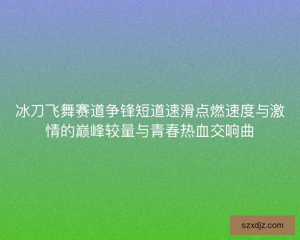 冰刀飞舞赛道争锋短道速滑点燃速度与激情的巅峰较量与青春热血交响曲