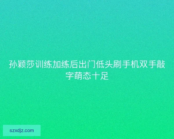 孙颖莎训练加练后出门低头刷手机双手敲字萌态十足