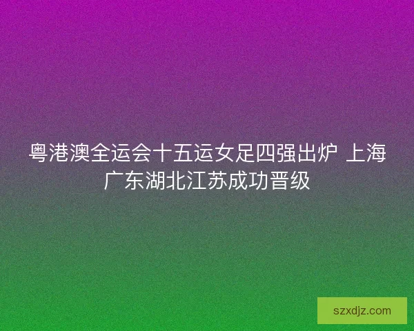 粤港澳全运会十五运女足四强出炉 上海广东湖北江苏成功晋级