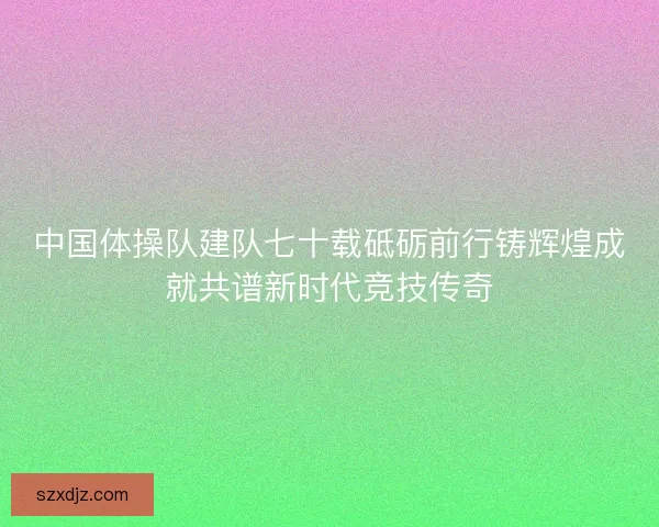 中国体操队建队七十载砥砺前行铸辉煌成就共谱新时代竞技传奇