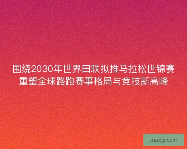 围绕2030年世界田联拟推马拉松世锦赛重塑全球路跑赛事格局与竞技新高峰