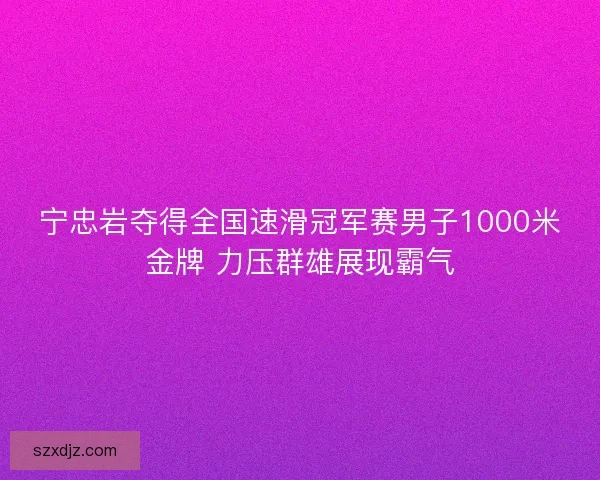 宁忠岩夺得全国速滑冠军赛男子1000米金牌 力压群雄展现霸气