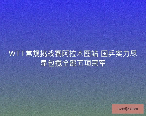 WTT常规挑战赛阿拉木图站 国乒实力尽显包揽全部五项冠军