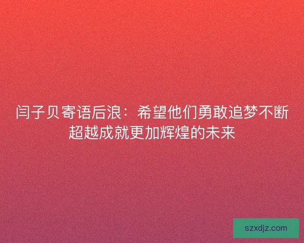 闫子贝寄语后浪：希望他们勇敢追梦不断超越成就更加辉煌的未来