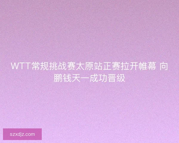 WTT常规挑战赛太原站正赛拉开帷幕 向鹏钱天一成功晋级