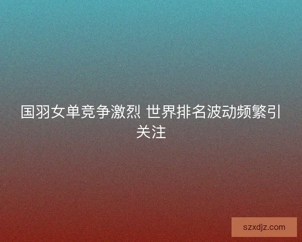 国羽女单竞争激烈 世界排名波动频繁引关注