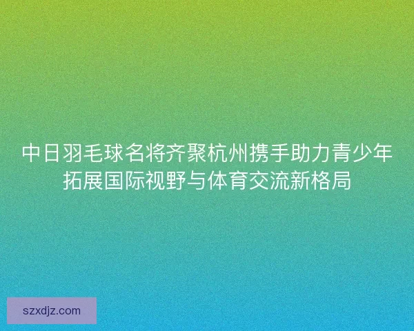 中日羽毛球名将齐聚杭州携手助力青少年拓展国际视野与体育交流新格局