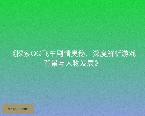 《探索QQ飞车剧情奥秘,深度解析游戏背景与人物发展》 《探索QQ飞车剧情奥秘,深度解析游戏背景与人物发展》